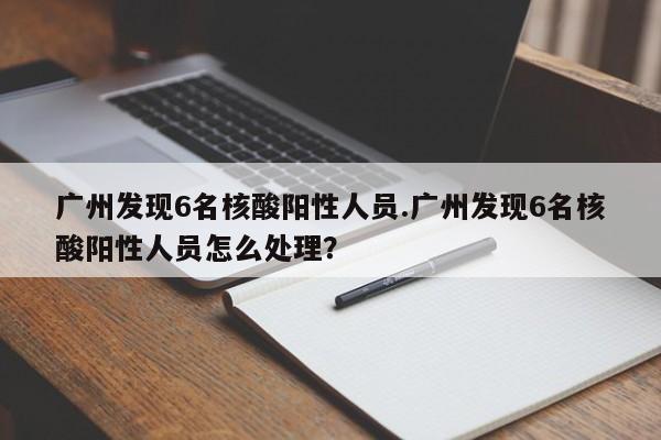 广州发现6名核酸阳性人员.广州发现6名核酸阳性人员怎么处理?
