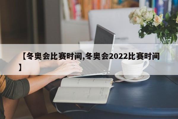【冬奥会比赛时间,冬奥会2022比赛时间】