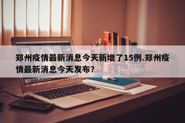 郑州疫情最新消息今天新增了15例.郑州疫情最新消息今天发布?