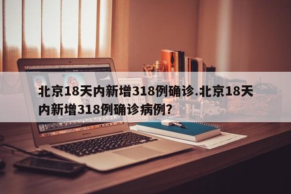 北京18天内新增318例确诊.北京18天内新增318例确诊病例?
