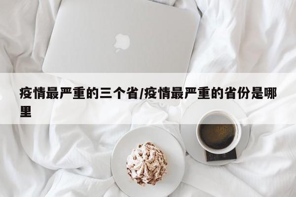 疫情最严重的三个省/疫情最严重的省份是哪里