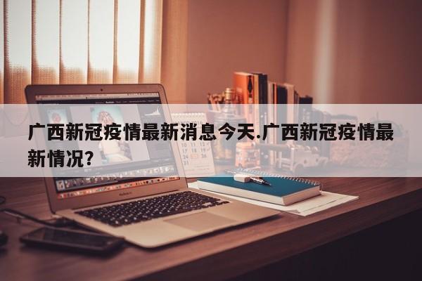 广西新冠疫情最新消息今天.广西新冠疫情最新情况?