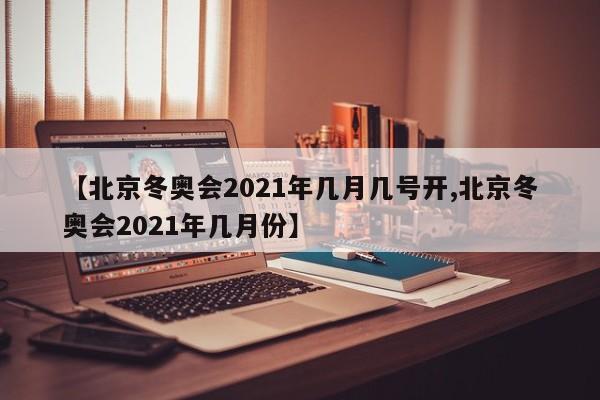 【北京冬奥会2021年几月几号开,北京冬奥会2021年几月份】