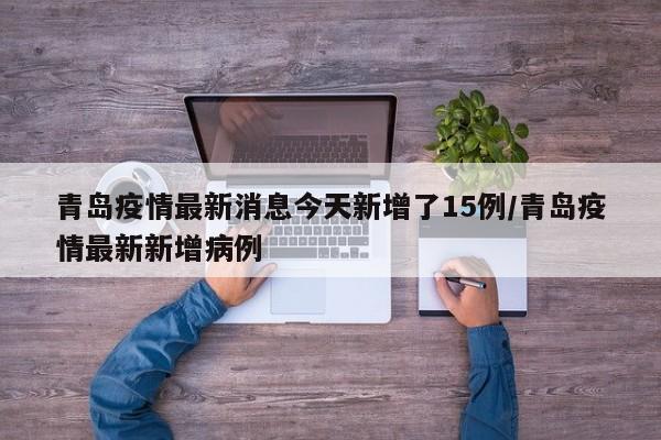 青岛疫情最新消息今天新增了15例/青岛疫情最新新增病例