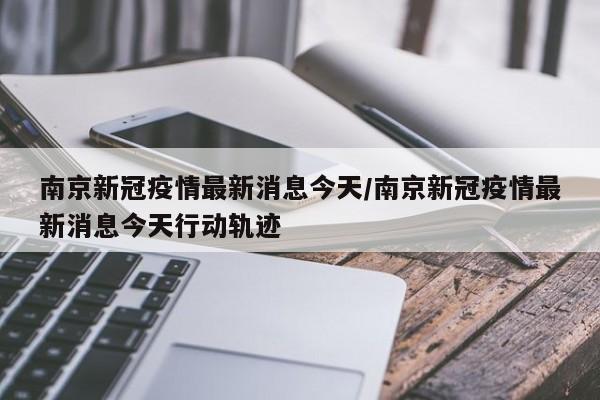 南京新冠疫情最新消息今天/南京新冠疫情最新消息今天行动轨迹