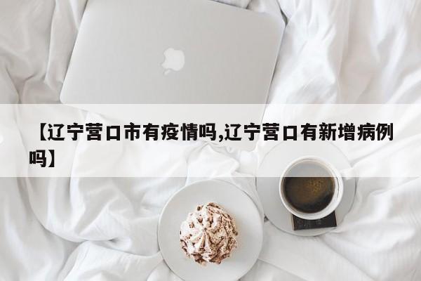 【辽宁营口市有疫情吗,辽宁营口有新增病例吗】