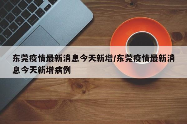 东莞疫情最新消息今天新增/东莞疫情最新消息今天新增病例