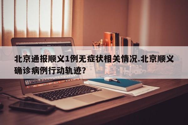北京通报顺义1例无症状相关情况.北京顺义确诊病例行动轨迹?