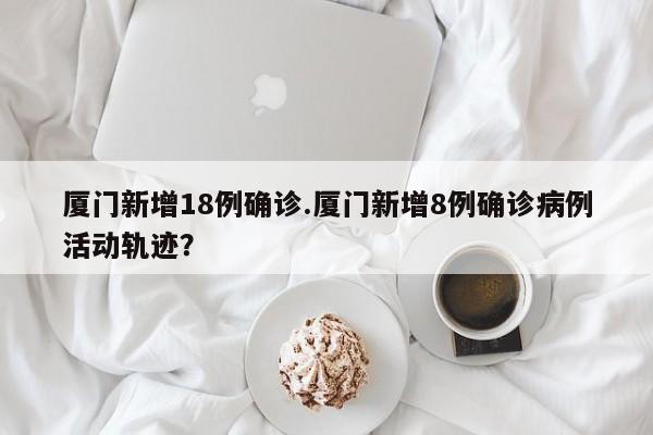 厦门新增18例确诊.厦门新增8例确诊病例活动轨迹?