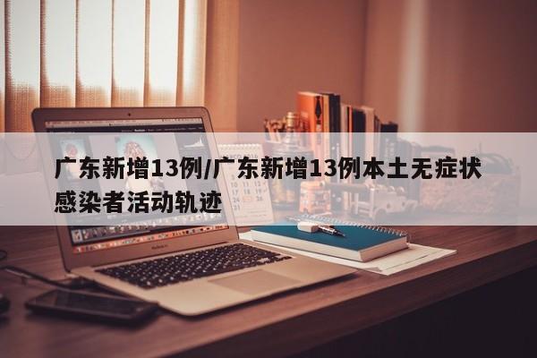 广东新增13例/广东新增13例本土无症状感染者活动轨迹