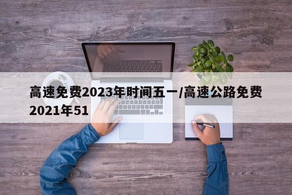 高速免费2023年时间五一/高速公路免费2021年51