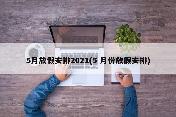 5月放假安排2021(5 月份放假安排)