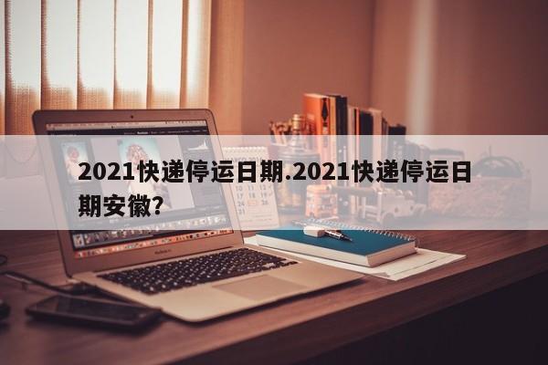 2021快递停运日期.2021快递停运日期安徽?