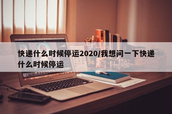 快递什么时候停运2020/我想问一下快递什么时候停运