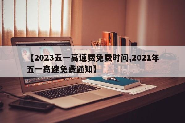 【2023五一高速费免费时间,2021年五一高速免费通知】