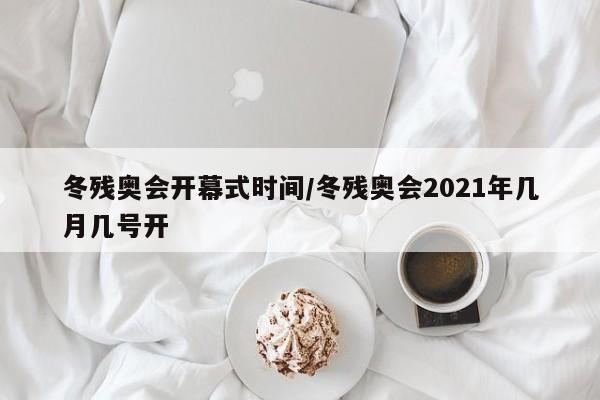 冬残奥会开幕式时间/冬残奥会2021年几月几号开