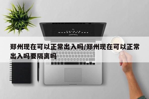 郑州现在可以正常出入吗/郑州现在可以正常出入吗要隔离吗